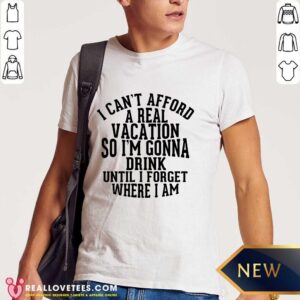 I Can't Afford A Real Vacation So I'm Gonna Drink Until I Forget Where I Am Shirt