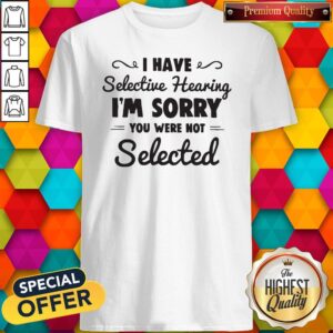 I Have Selective Hearing I’m Sorry You Were Not Selected Shirt