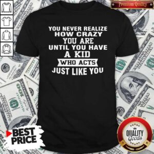 You Never Realize How Crazy You Are Until You Have A Kid Who Acts Just Like You Shirt
