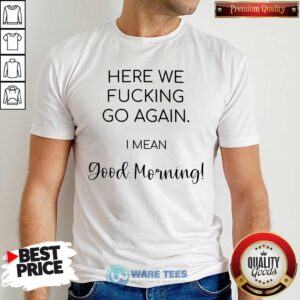 Premium Here We Fucking Go Again I Mean Good Morning Shirt