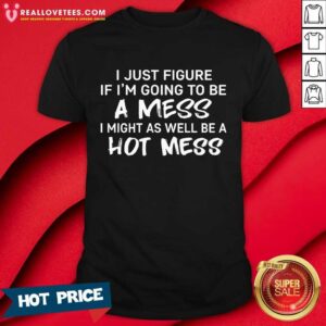 I Just Figured If I'm Going To Be A Mess I Might As Well Be A Hot Mess Shirt