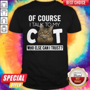 Of Course I Talk To My Cat Who Else Can I Trust Shirt