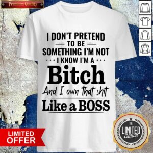 I Don'T Pretend To Be Something I'M Not I Know I'M A Bitch And I Own That Shit Like A Boss Shirt