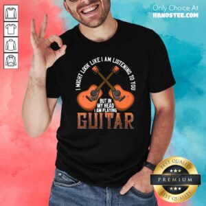Nice I Might Look Like Im Listening To You But In My Head I Am Playing Guitar Shirt