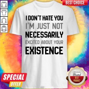 I Don’t Hate You I’m Just Not Necessarily Excited About Your Existence Shirt