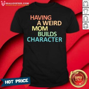 Top Having A Weird Mom Builds Character Shirt