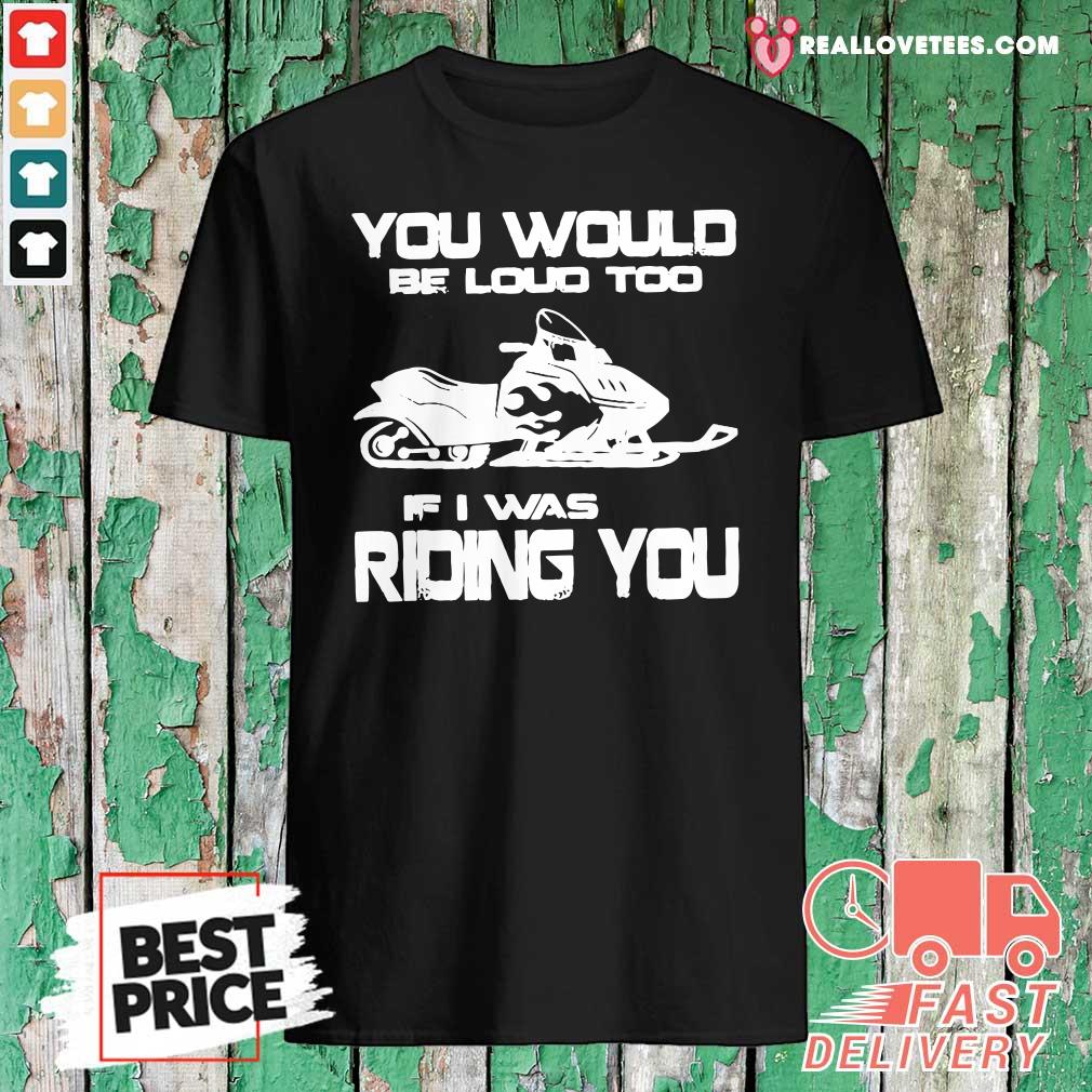 Awesome You Would Be Loud Too If I Was Riding You Shirt