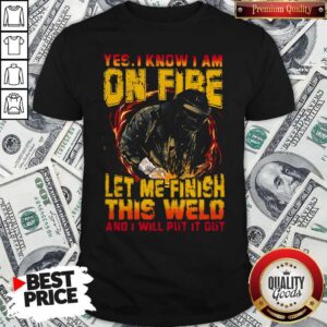 Yes I Know I Am On Fire Let Me Finish This Weld And I Will Put It Out Shirt