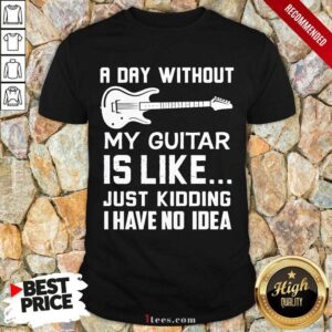 Good A Day Without My Guitar Is Like Just Kidding I Have No Idea Shirt