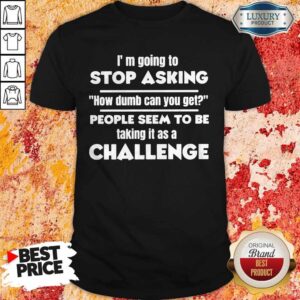 I’m Going To Stop Asking How Dumb Can You Get People Seem To Be Taking It Is A Challenge Shirt