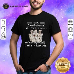 Funny Westhighlandwhiteterrier Dogs Yes I Really Do Need All These Dogs But More Importantly Shirt