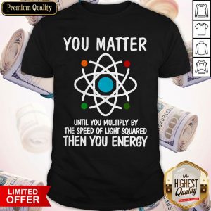 You Matter Until You Multiply By The Speed Of Light Squared Then You Energy Shirt
