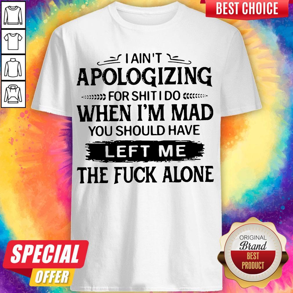 i-aint-apologizing-for-shit-i-do-when-im-mad-you-should-have-left-me-the-fuck-alone-shirt.jpg