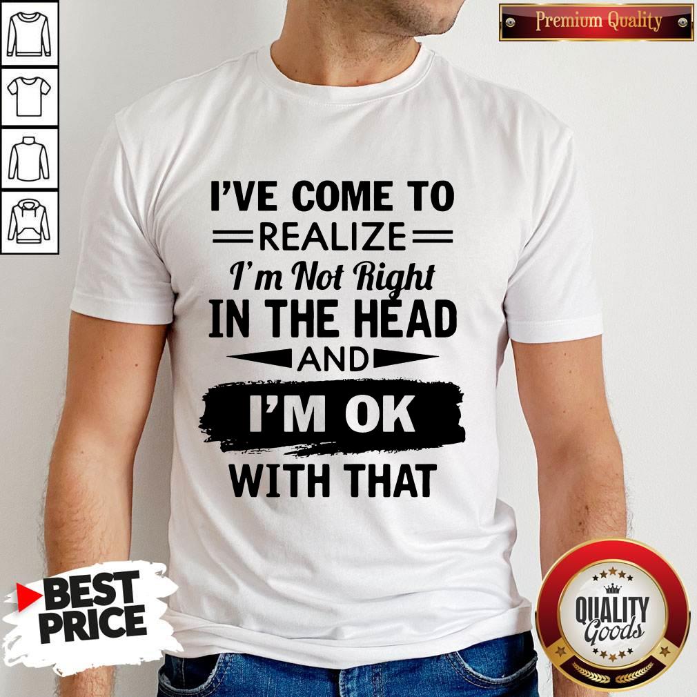 I've Come To Realize I'm Not Right In The Head And I'm Ok With That Shirt