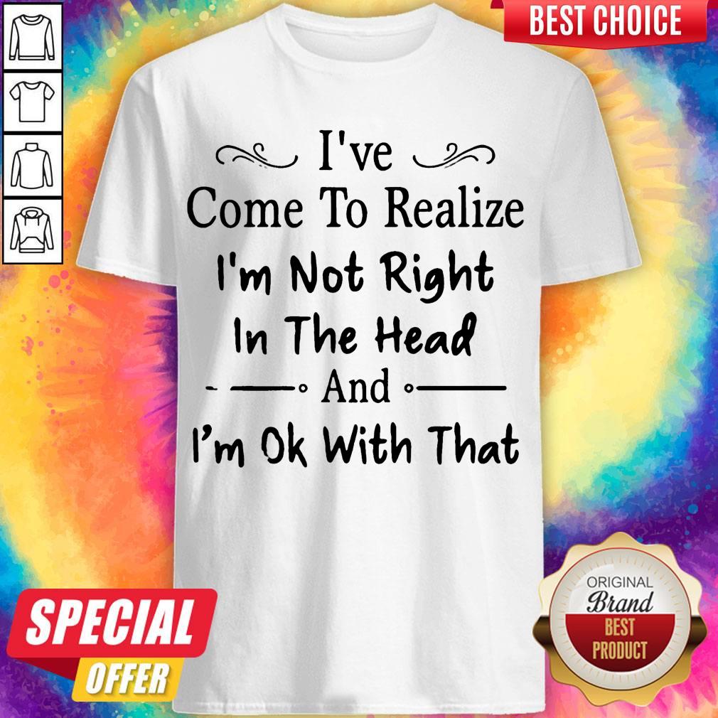 I’ve Come To Realize I’m Not Right In The Head And I’m Ok With That Shirt