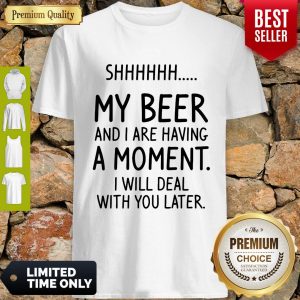 Shh My Beer And I Are Having A Moment I Will Deal With You Later Shirt