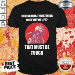 Immigrants Threatening Your Way Of Life That Must Be Tough Shirt