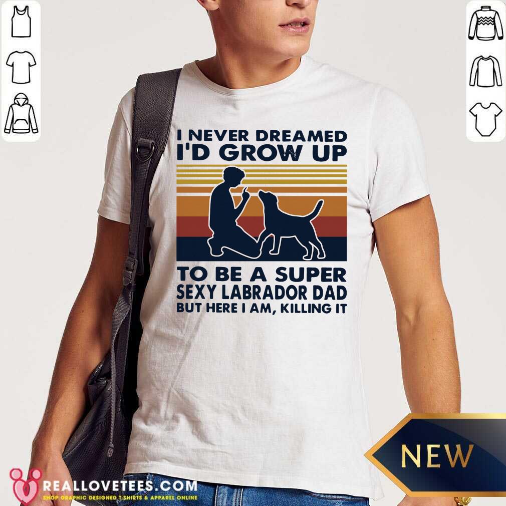 vip-i-never-dreamed-id-grow-up-to-be-a-super-sexy-labrador-dad-but-here-i-am-killing-it-shirt.jpg