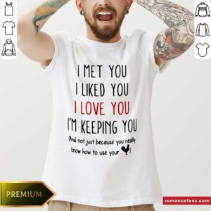 Good I Met You I Liked You I Love You I’m Keeping You And Not Just Because You Really Know How To Use Your Shirt