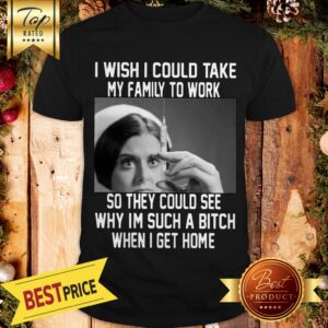 I Wish I Could Take My Family To Work So They Could See Why I'm Such A Bitch When I Get Home Shirt