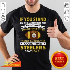 Top If You Stand By Them During The Bad Times You Deserve To Be There During The Good Times Pittsburgh Steelers Stay Loyal Shirt