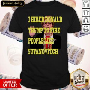 Pretty I Hired Donald Trump To Fire People Like Yovanovitch Shirt