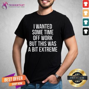 Happy I Wanted Some Time Off Work But This Was A Bit Extreme Shirt