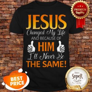 Jesus Changed My Life And Because Of Him I’ll Never Be The Same Shirt
