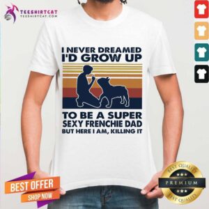 Original I Never Dreamed I'd Grow Up To Be A Super Sexy Frenchie Dad But Here I Am Killing It Vintage Shirt