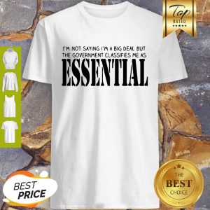 I’m Not Saying I’m A Big Deal But The Government Classifies Me As Essential Shirt