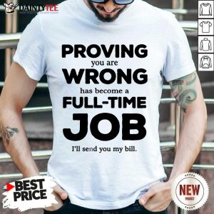 Happy Proving You Are Wrong Has Become A Full Time Job I'll Send You My Bill Shirt
