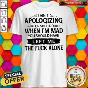 Pro I Ain't Apologizing For Shit I Do When I'm Mad You Should Have Left Me Shirt