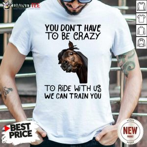 Nice Horse You Don’t Have To Be Crazy To Ride With Us We Can Train You Shirt