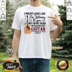 Good I Might Look Like I’m Listening To You But In My Head I’m Playing My Guitar Or I’m Thinking About Buying Another One Shirt