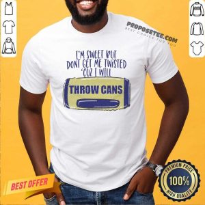 Good I Am Sweet Dont Get Me Twisted Cuz I Will Throw Cans Shirt
