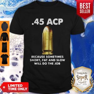 45 ACP BECAUSE SOMETIMES SHORT FAT AND SLOW WILL DO THE JOB SHIRT
