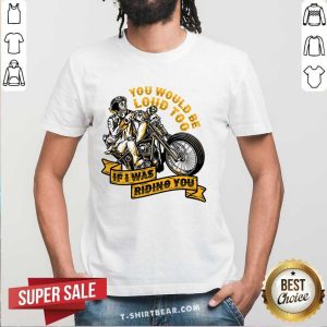 You Would Be Loud Too If I Was Riding You Shirt