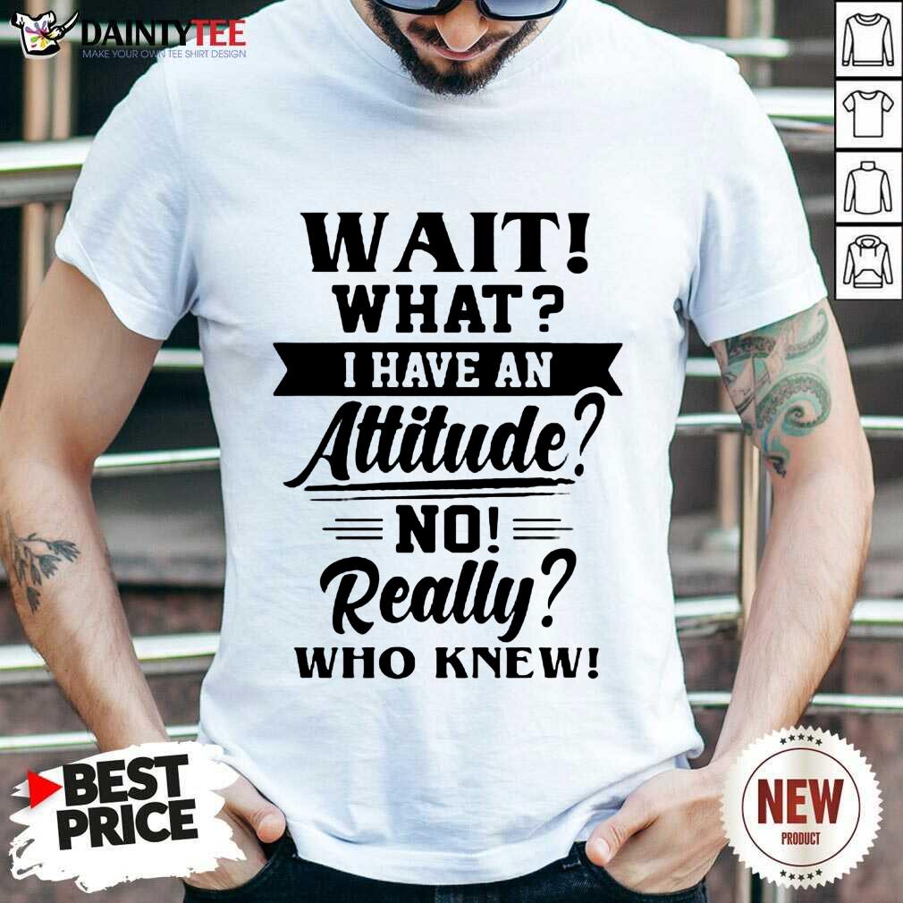 Happy Wait What I Have An Attitude No Really Who Knew Shirt
