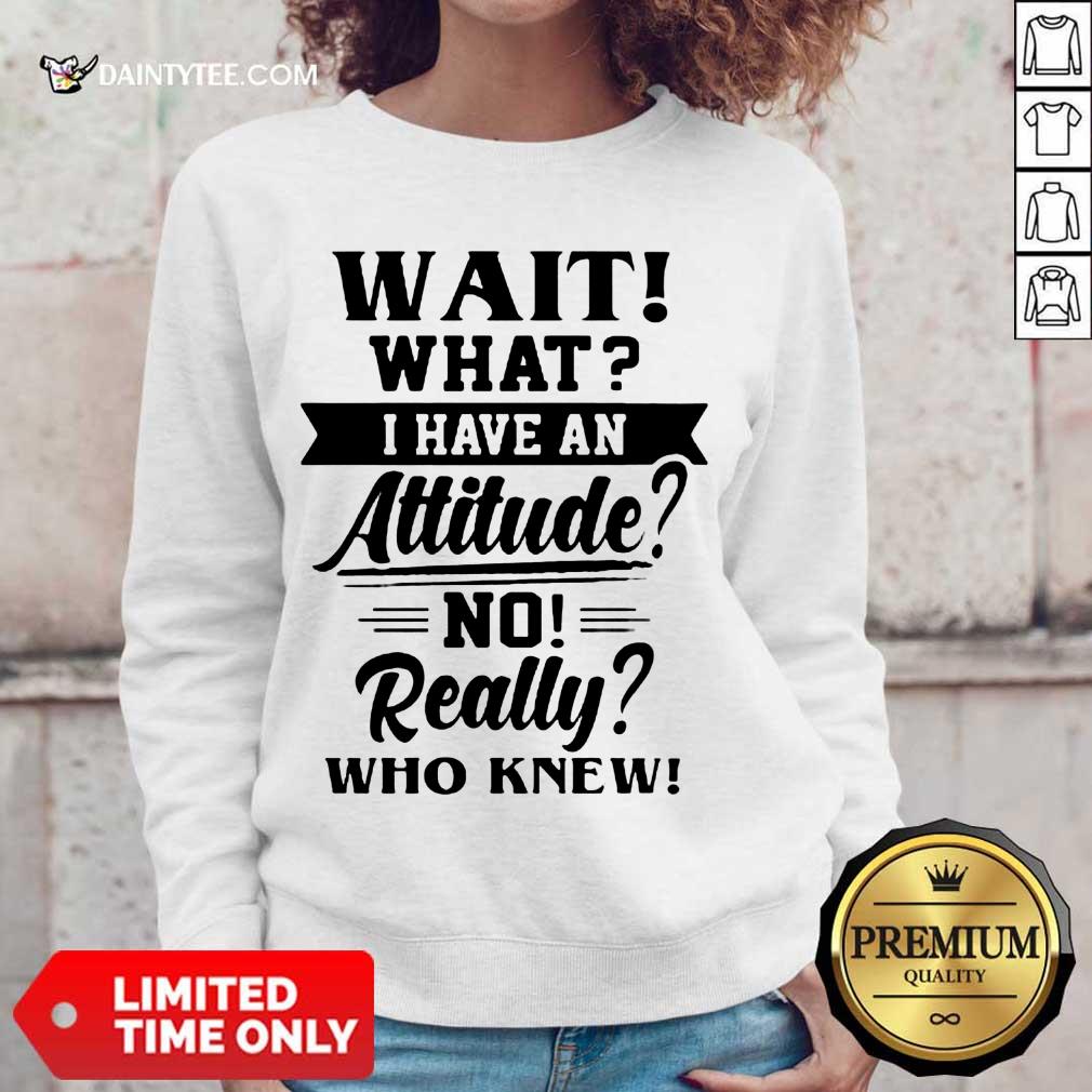 Happy Wait What I Have An Attitude No Really Who Knew Shirt