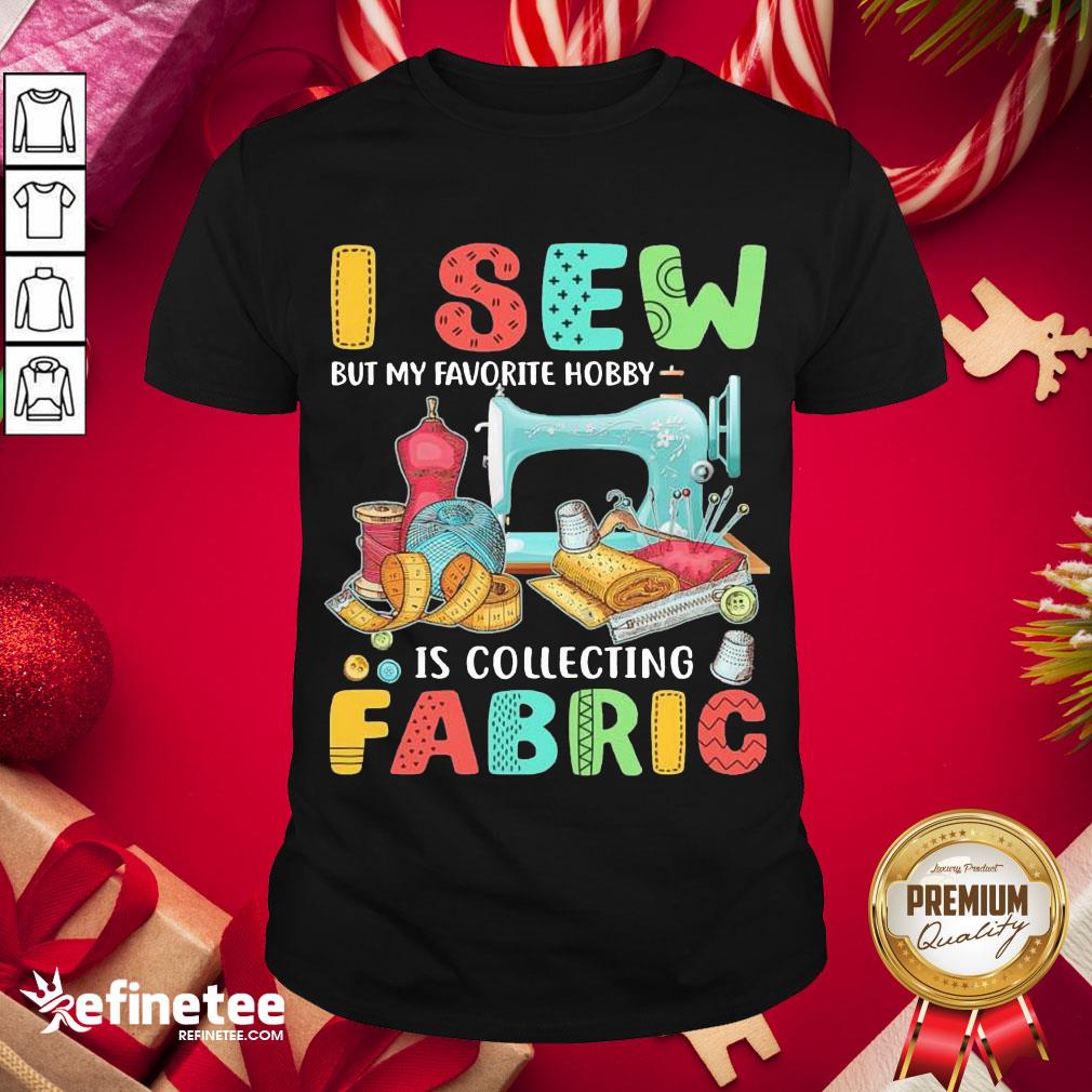 Nice I Sew But My Favorite Hobby Is Collecting Fabric Shirt