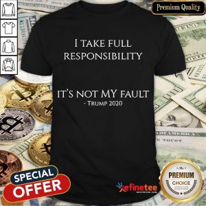 Good I Take Full Responsibility It's Not My Fault Trump 2020 Shirt