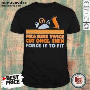 Measure Twice Cut Once Then Force It To Fit Shirt