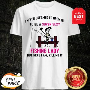 I Never Dreamed I’d Grow Up To Be A Super Sexy Fishing Lady But Here I Am Killing It Shirt