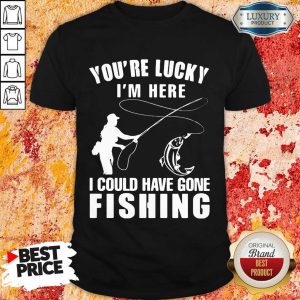You’re Lucky I’m Here I Could Have Gone Fishing Shirt