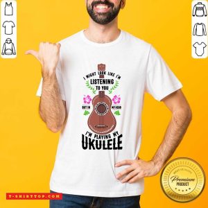 I Might Look Like Im Listening To You But In My Head Im Playing My Ukulele Shirt