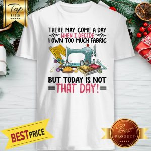 There May Come A Day When I Decide I Own Too Much Fabric But Today Is Not That Day Shirt