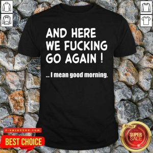 Official And Here We Fucking Go Again I Mean Good Morning Shirt