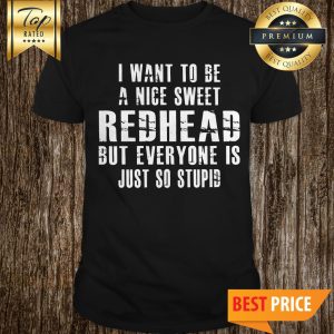 I Want To Be A Nice Sweet Redhead But Everyone Is Just So Stupid Shirt
