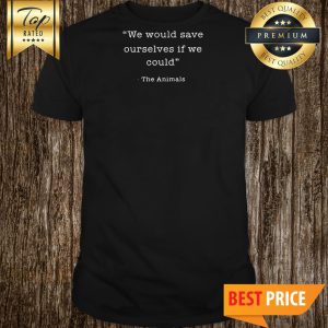 We Would Save Ourselves If We Could The Animals Shirt