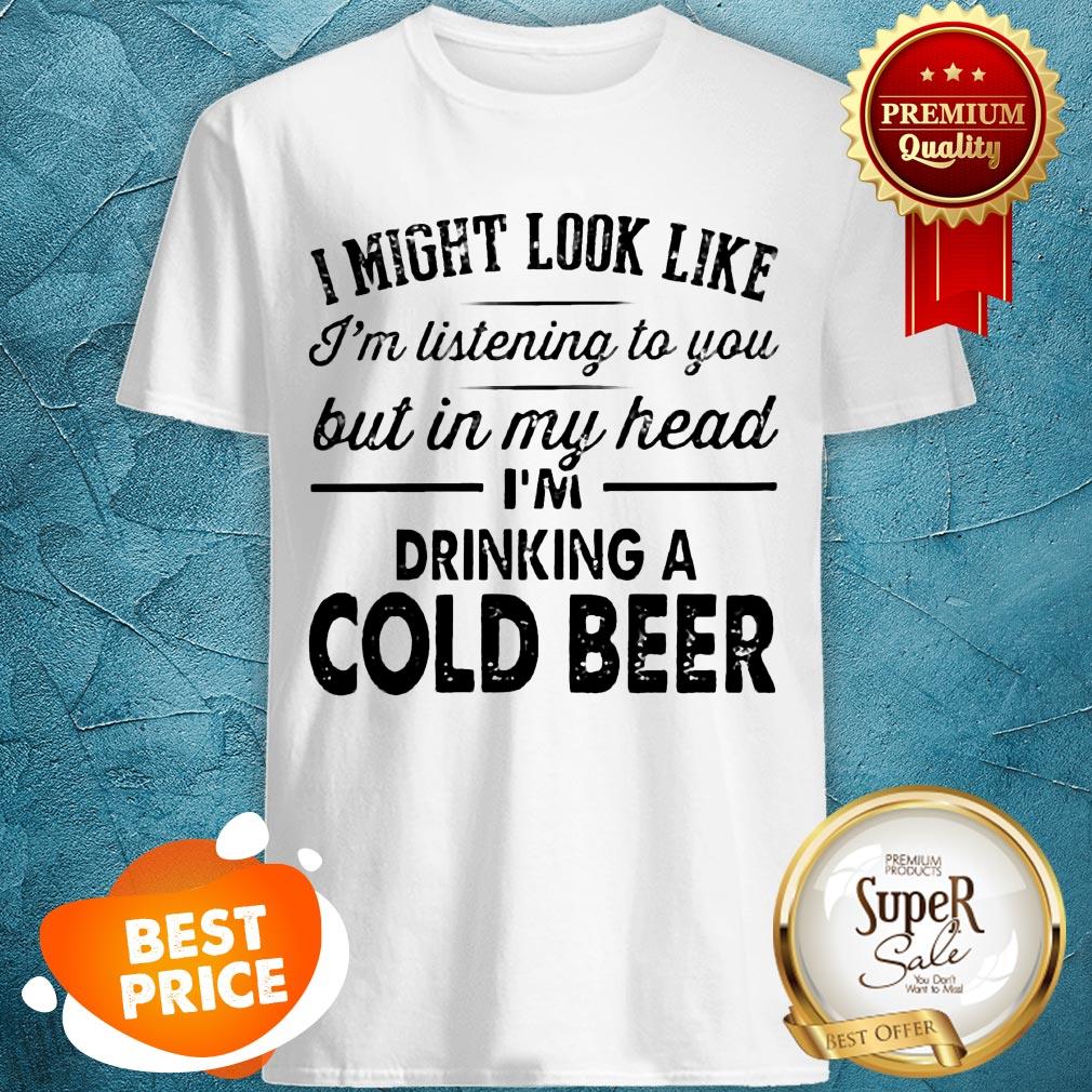 i-might-look-like-im-listening-to-you-but-in-my-hear-im-drinking-a-cold-beer-shirt.jpg